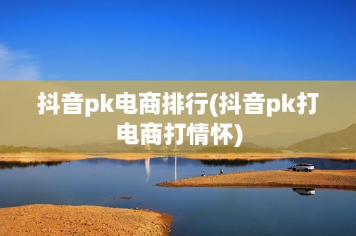 抖音pk电商排行(抖音pk打电商打情怀)